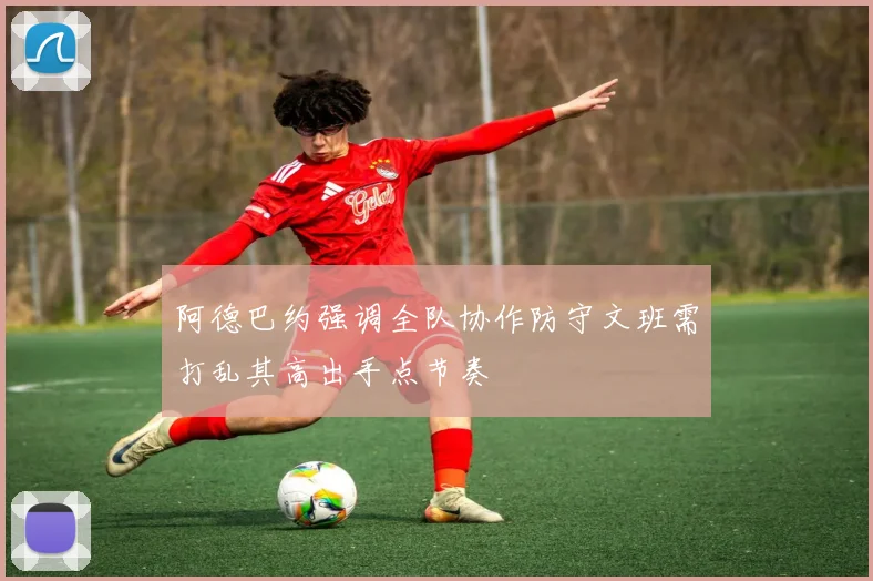 阿德巴约强调全队协作防守文班需打乱其高出手点节奏