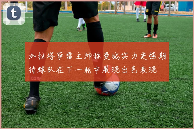 加拉塔萨雷主帅称曼城实力更强期待球队在下一轮中展现出色表现