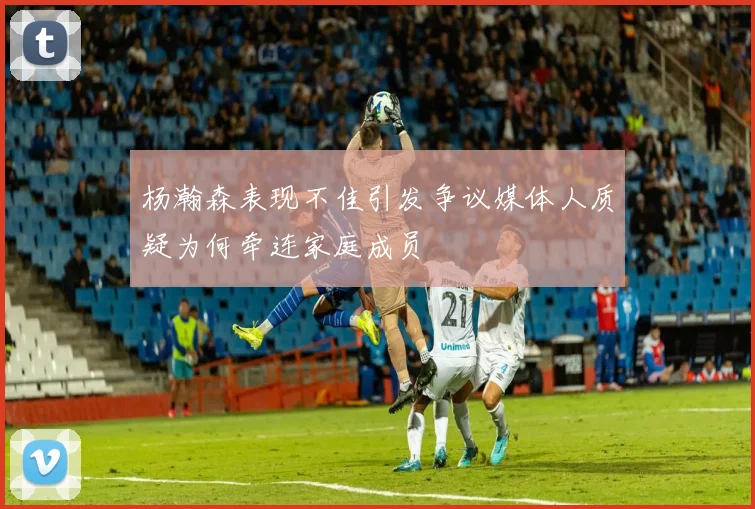 杨瀚森表现不佳引发争议媒体人质疑为何牵连家庭成员
