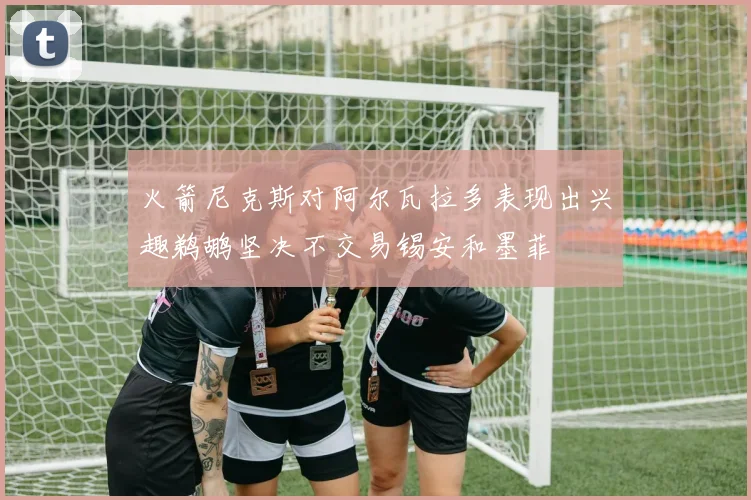 火箭尼克斯对阿尔瓦拉多表现出兴趣鹈鹕坚决不交易锡安和墨菲