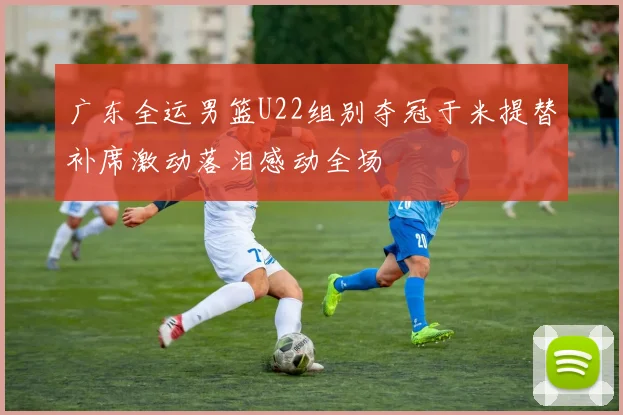 广东全运男篮U22组别夺冠于米提替补席激动落泪感动全场