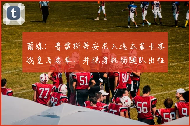 葡媒：普雷斯蒂安尼入选本菲卡客战皇马名单，并现身机场随队出征