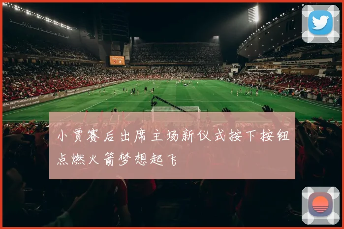 小贾赛后出席主场新仪式按下按钮点燃火箭梦想起飞