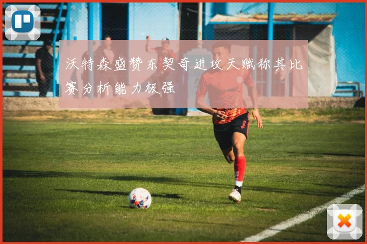 沃特森盛赞东契奇进攻天赋称其比赛分析能力极强