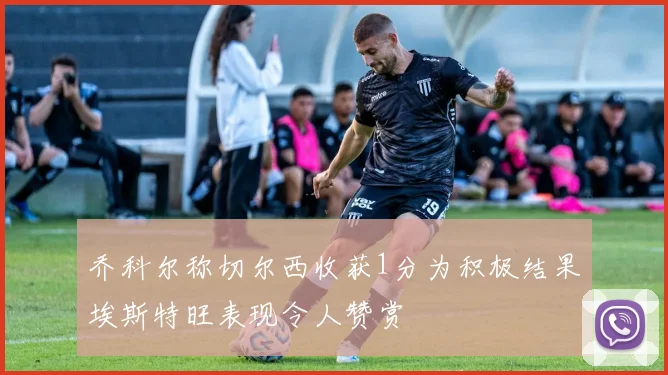 乔科尔称切尔西收获1分为积极结果埃斯特旺表现令人赞赏