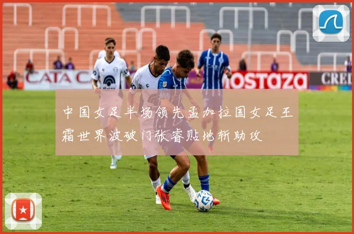 中国女足半场领先孟加拉国女足王霜世界波破门张睿贴地斩助攻