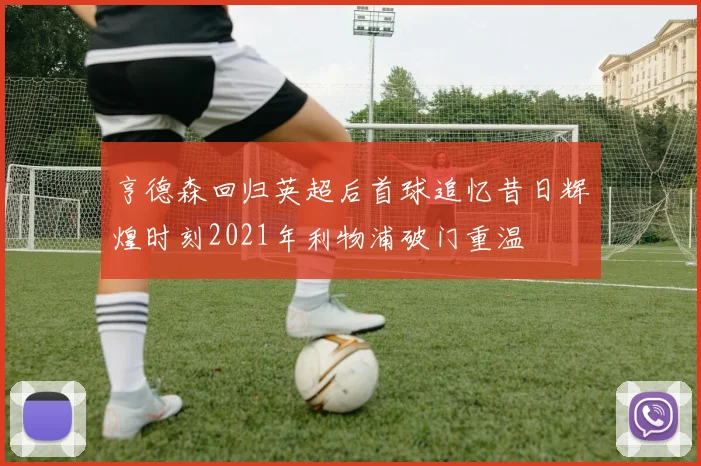 亨德森回归英超后首球追忆昔日辉煌时刻2021年利物浦破门重温