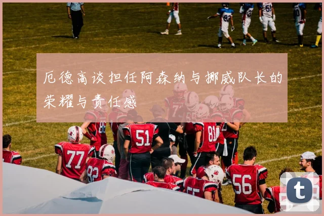 厄德高谈担任阿森纳与挪威队长的荣耀与责任感