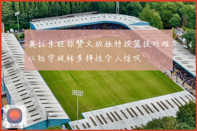 奥拉朱旺称赞文班独特投篮技巧难以防守旋转多样性令人惊叹
