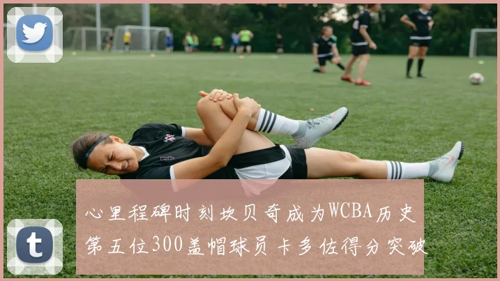 心里程碑时刻坎贝奇成为WCBA历史第五位300盖帽球员卡多佐得分突破1000大关