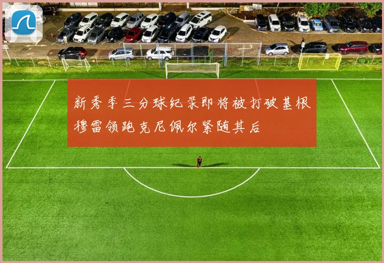 新秀季三分球纪录即将被打破基根穆雷领跑克尼佩尔紧随其后