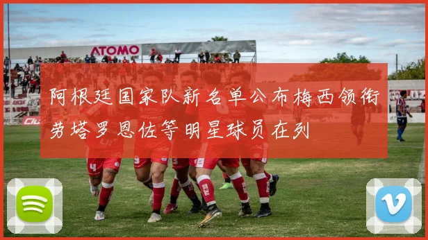 阿根廷国家队新名单公布梅西领衔劳塔罗恩佐等明星球员在列