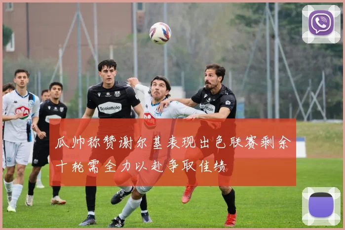 瓜帅称赞谢尔基表现出色联赛剩余十轮需全力以赴争取佳绩