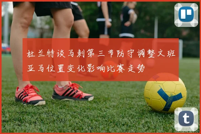 杜兰特谈马刺第三节防守调整文班亚马位置变化影响比赛走势