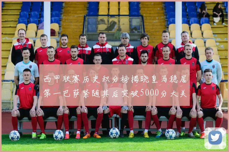 西甲联赛历史积分榜揭晓皇马稳居第一巴萨紧随其后突破5000分大关