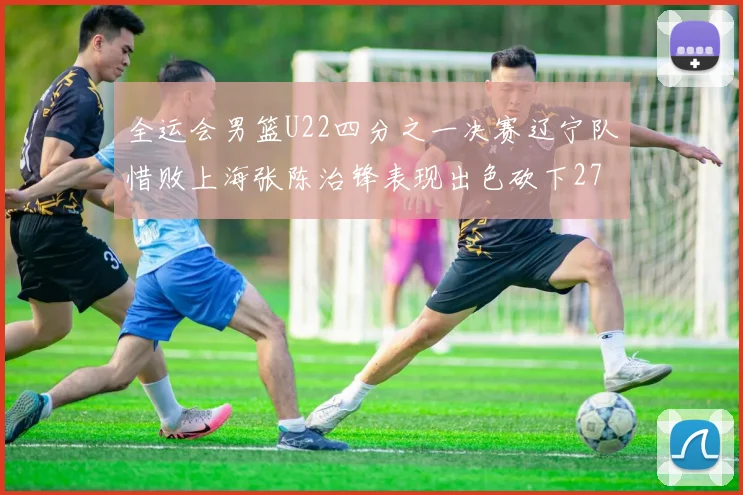 全运会男篮U22四分之一决赛辽宁队惜败上海张陈治锋表现出色砍下27分23篮板5盖帽