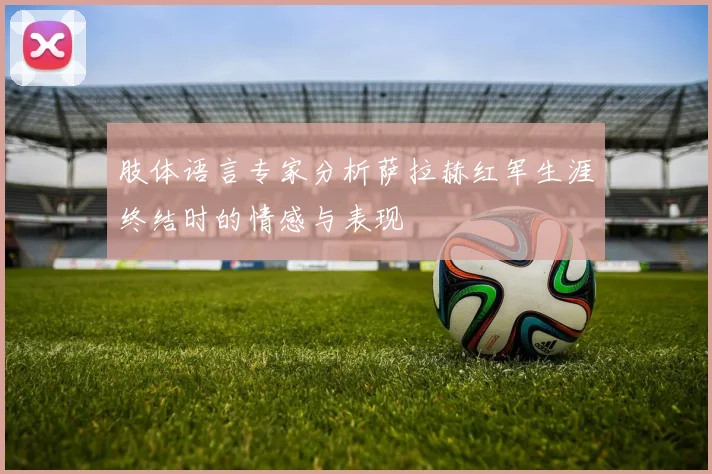 肢体语言专家分析萨拉赫红军生涯终结时的情感与表现