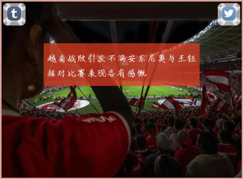 越南战败引发不满安东尼奥与王钰栋对比赛表现各有感慨
