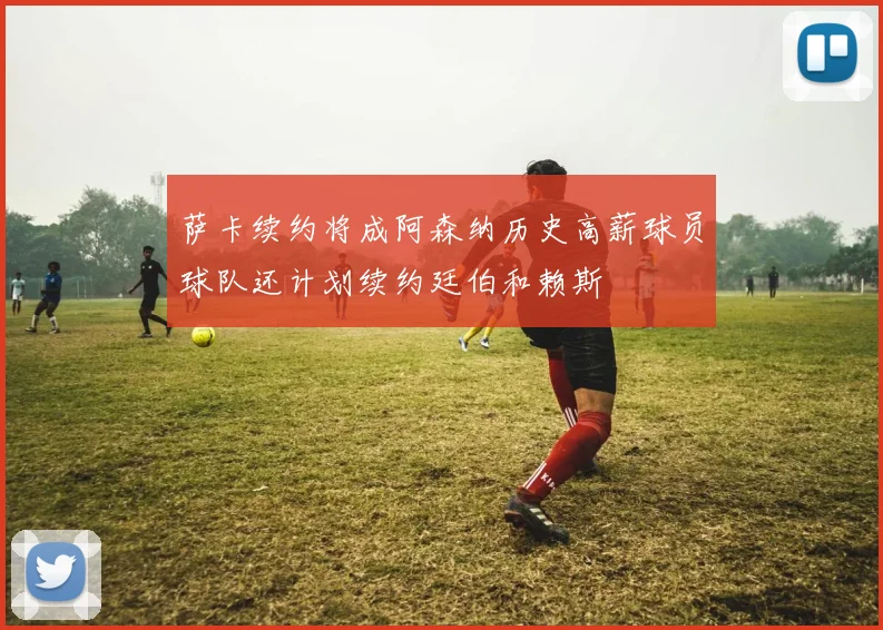 萨卡续约将成阿森纳历史高薪球员球队还计划续约廷伯和赖斯