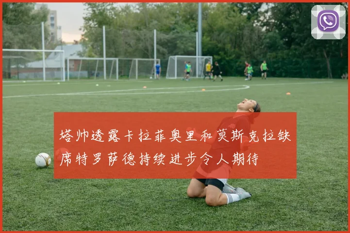 塔帅透露卡拉菲奥里和莫斯克拉缺席特罗萨德持续进步令人期待