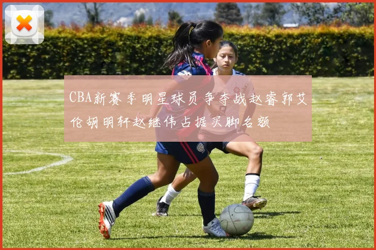 CBA新赛季明星球员争夺战赵睿郭艾伦胡明轩赵继伟占据买脚名额