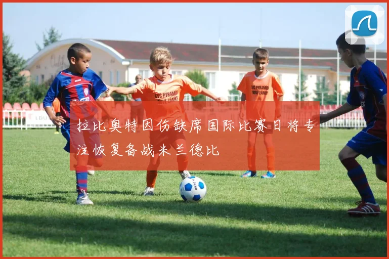 拉比奥特因伤缺席国际比赛日将专注恢复备战米兰德比