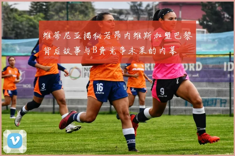 维蒂尼亚揭秘若昂内维斯加盟巴黎背后故事与B费竞争未果的内幕