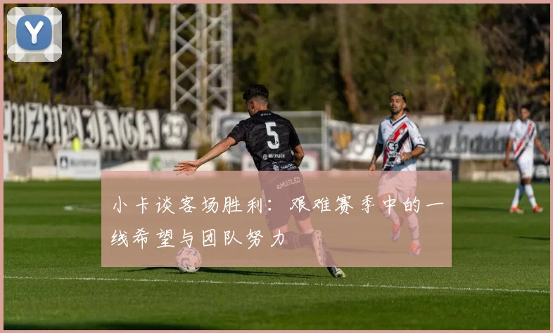 小卡谈客场胜利：艰难赛季中的一线希望与团队努力