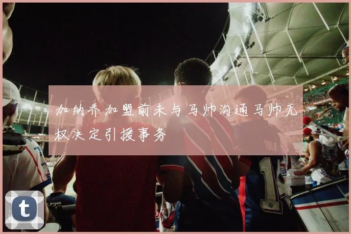 加纳乔加盟前未与马帅沟通马帅无权决定引援事务