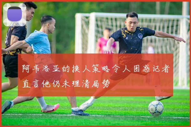 阿韦洛亚的换人策略令人困惑记者直言他仍未理清局势