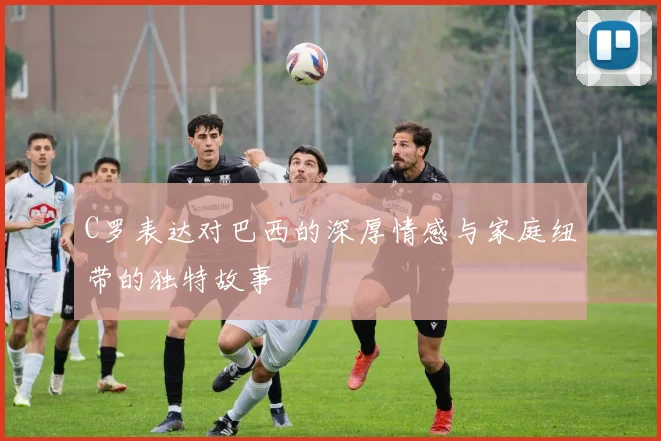C罗表达对巴西的深厚情感与家庭纽带的独特故事