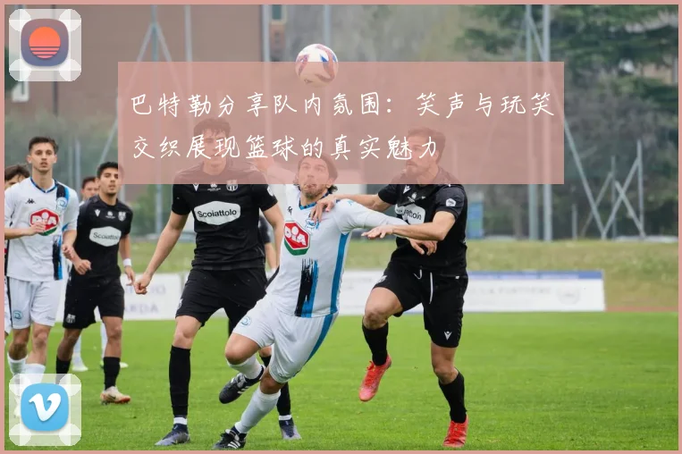 巴特勒分享队内氛围：笑声与玩笑交织展现篮球的真实魅力