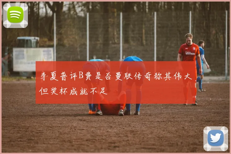 李夏普评B费是否曼联传奇称其伟大但奖杯成就不足