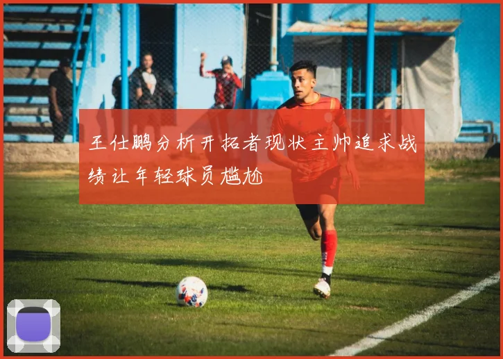 王仕鹏分析开拓者现状主帅追求战绩让年轻球员尴尬