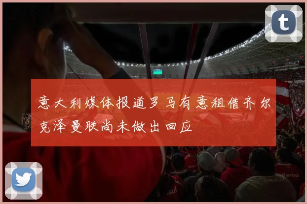 意大利媒体报道罗马有意租借齐尔克泽曼联尚未做出回应